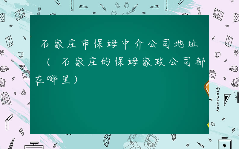 石家庄市保姆中介公司地址 (石家庄的保姆家政公司都在哪里)